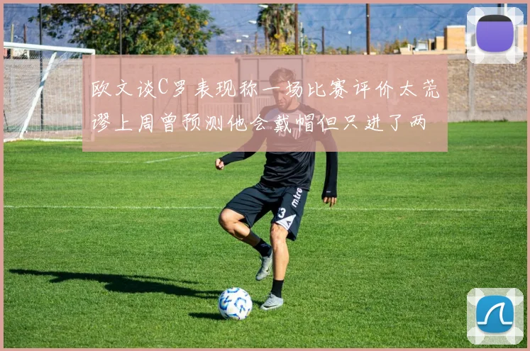 欧文谈C罗表现称一场比赛评价太荒谬上周曾预测他会戴帽但只进了两个球