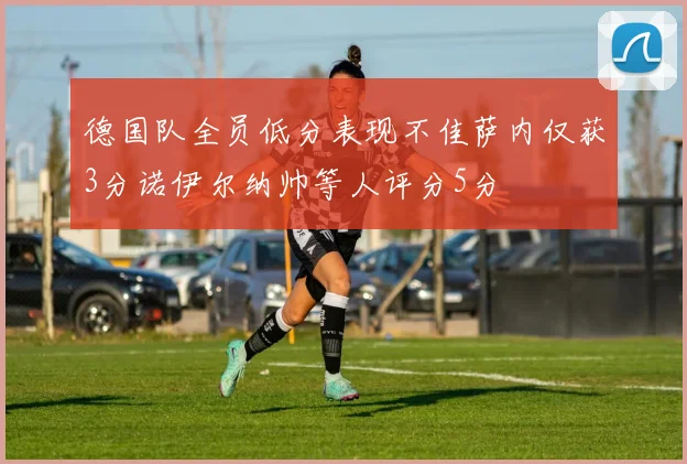 德国队全员低分表现不佳萨内仅获3分诺伊尔纳帅等人评分5分