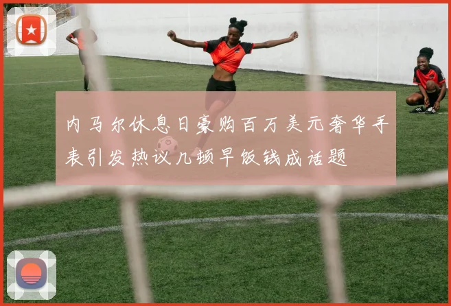 内马尔休息日豪购百万美元奢华手表引发热议几顿早饭钱成话题