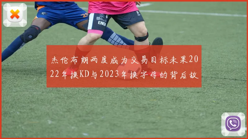 杰伦布朗两度成为交易目标未果2022年换KD与2023年换字母的背后故事