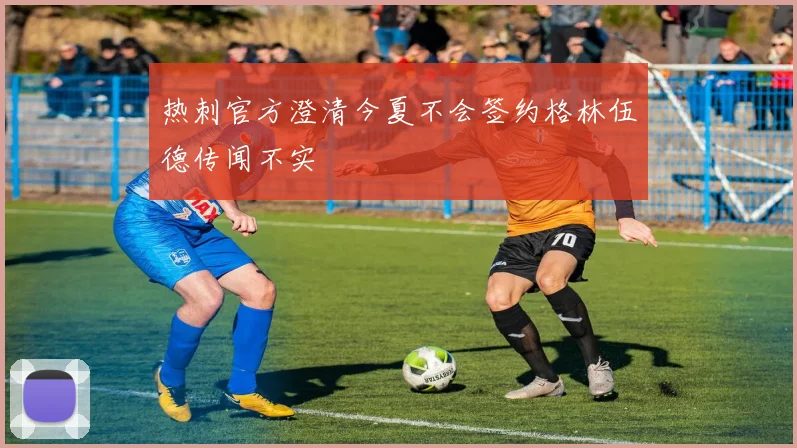 热刺官方澄清今夏不会签约格林伍德传闻不实