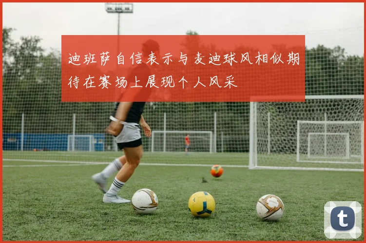 迪班萨自信表示与麦迪球风相似期待在赛场上展现个人风采