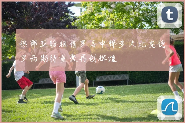 热那亚盼租借罗马中锋多夫比克德罗西期待重聚再创辉煌