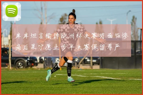 库库坦言输掉欧洲杯决赛将面临惨痛后果宁愿止步半决赛保留尊严