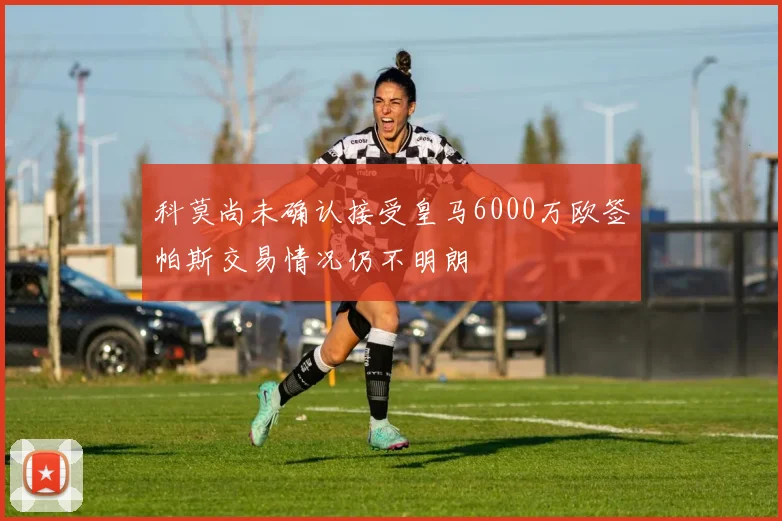 科莫尚未确认接受皇马6000万欧签帕斯交易情况仍不明朗