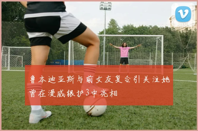 鲁本迪亚斯与前女友复合引关注她曾在漫威银护3中亮相