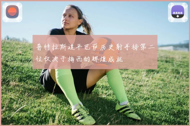 普特拉斯追平巴萨历史射手榜第二位仅次于梅西的辉煌成就